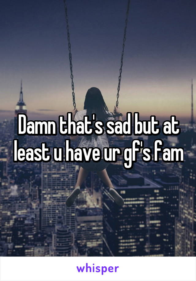 Damn that's sad but at least u have ur gf's fam