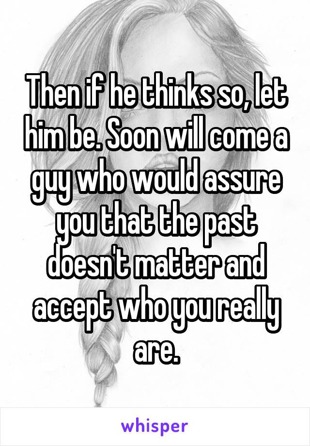 Then if he thinks so, let him be. Soon will come a guy who would assure you that the past doesn't matter and accept who you really are.