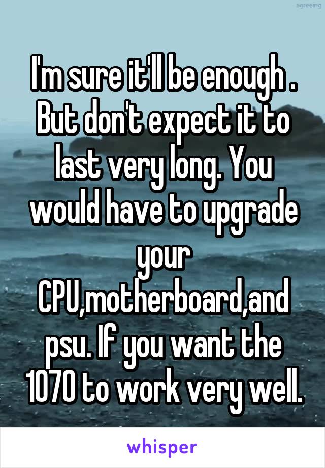 I'm sure it'll be enough . But don't expect it to last very long. You would have to upgrade your CPU,motherboard,and psu. If you want the 1070 to work very well.