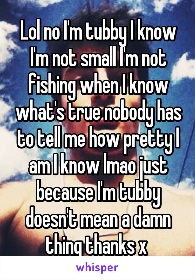 Lol no I'm tubby I know I'm not small I'm not fishing when I know what's true nobody has to tell me how pretty I am I know lmao just because I'm tubby doesn't mean a damn thing thanks x 