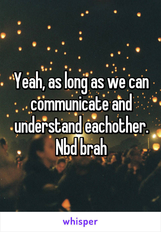 Yeah, as long as we can communicate and understand eachother. Nbd brah