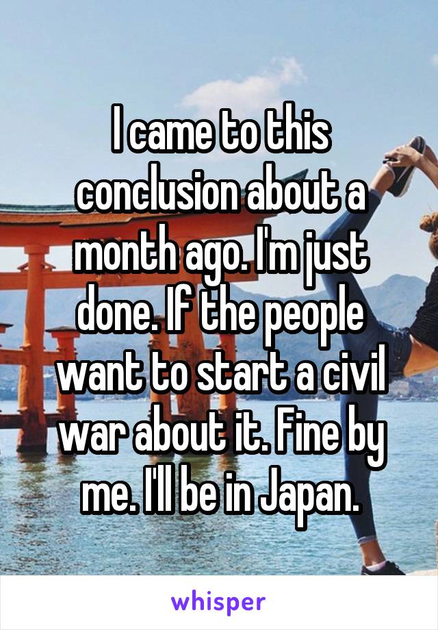 I came to this conclusion about a month ago. I'm just done. If the people want to start a civil war about it. Fine by me. I'll be in Japan.