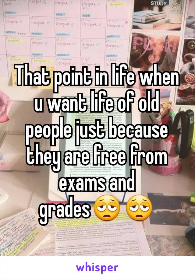 That point in life when u want life of old people just because they are free from exams and grades😩😩