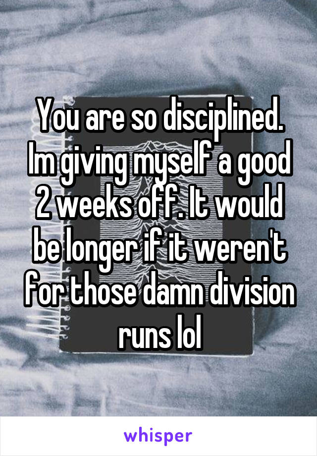 You are so disciplined. Im giving myself a good 2 weeks off. It would be longer if it weren't for those damn division runs lol