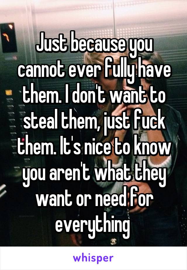 Just because you cannot ever fully have them. I don't want to steal them, just fuck them. It's nice to know you aren't what they want or need for everything 