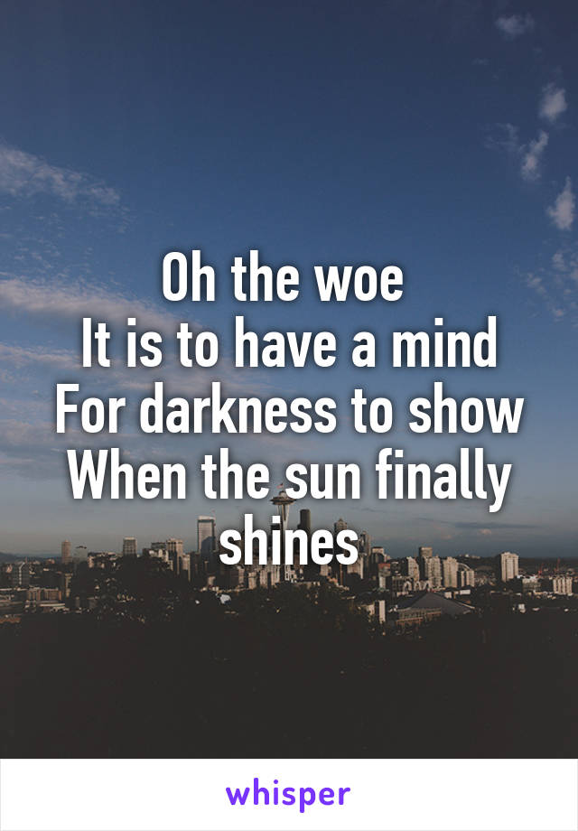 Oh the woe 
It is to have a mind
For darkness to show
When the sun finally shines