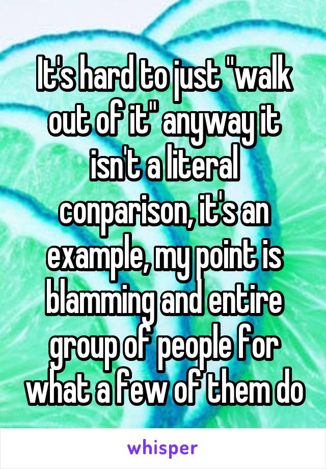 It's hard to just "walk out of it" anyway it isn't a literal conparison, it's an example, my point is blamming and entire group of people for what a few of them do