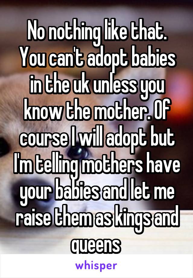 No nothing like that. You can't adopt babies in the uk unless you know the mother. Of course I will adopt but I'm telling mothers have your babies and let me raise them as kings and queens 