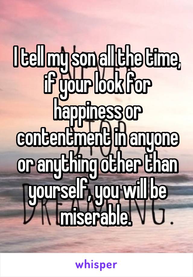 I tell my son all the time, if your look for happiness or contentment in anyone or anything other than yourself, you will be miserable. 