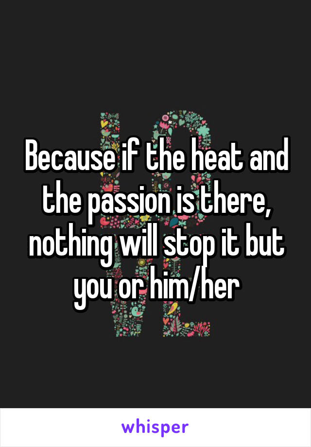 Because if the heat and the passion is there, nothing will stop it but you or him/her