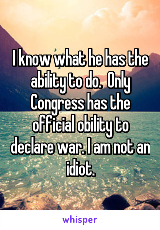 I know what he has the ability to do.  Only Congress has the official obility to declare war. I am not an idiot.