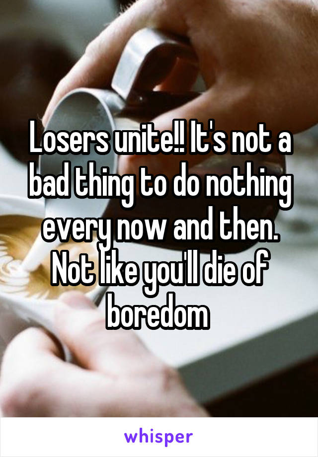 Losers unite!! It's not a bad thing to do nothing every now and then. Not like you'll die of boredom 