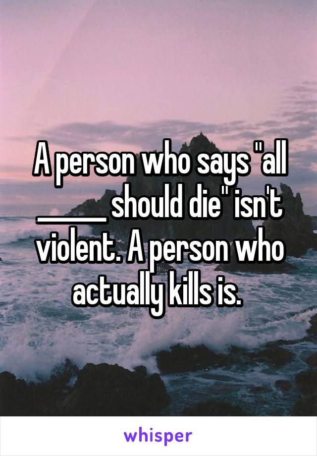 A person who says "all ______ should die" isn't violent. A person who actually kills is. 