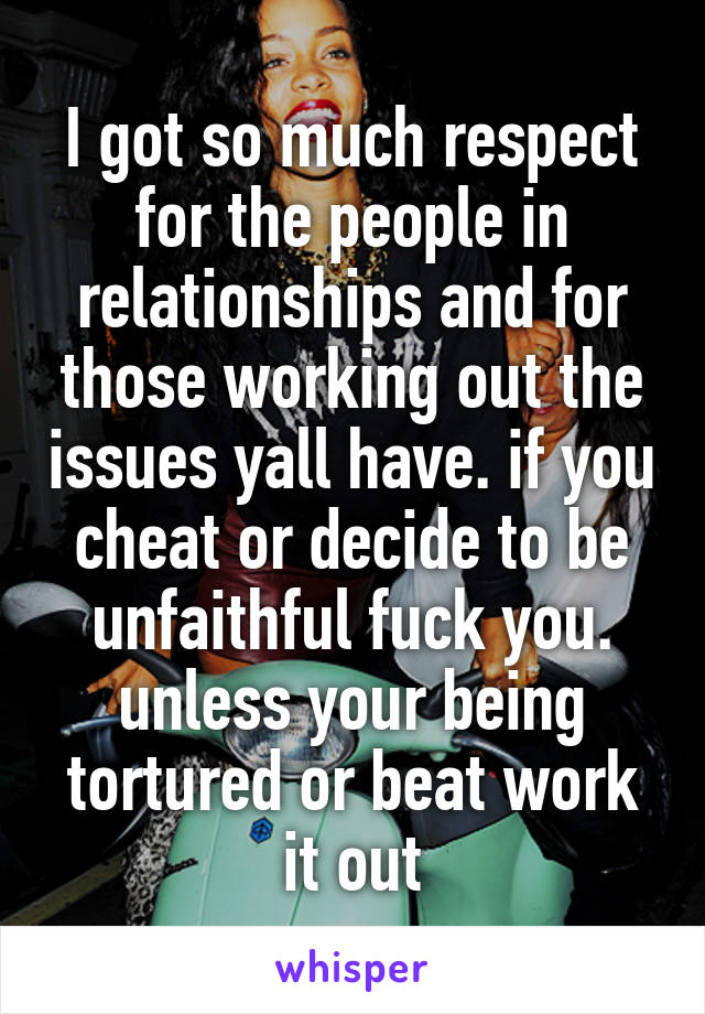 I got so much respect for the people in relationships and for those working out the issues yall have. if you cheat or decide to be unfaithful fuck you. unless your being tortured or beat work it out