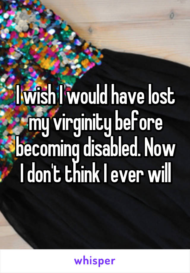 I wish I would have lost my virginity before becoming disabled. Now I don't think I ever will