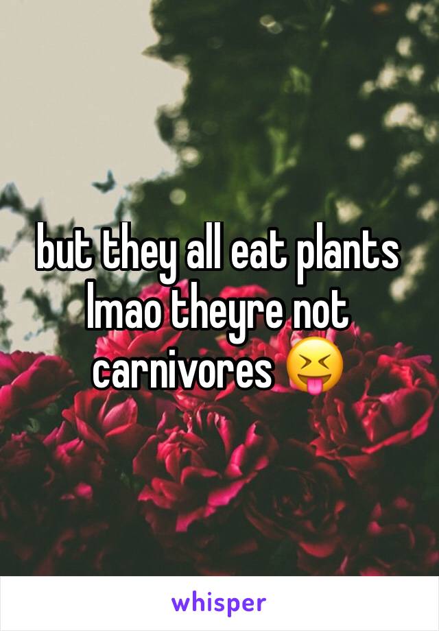 but they all eat plants lmao theyre not carnivores 😝