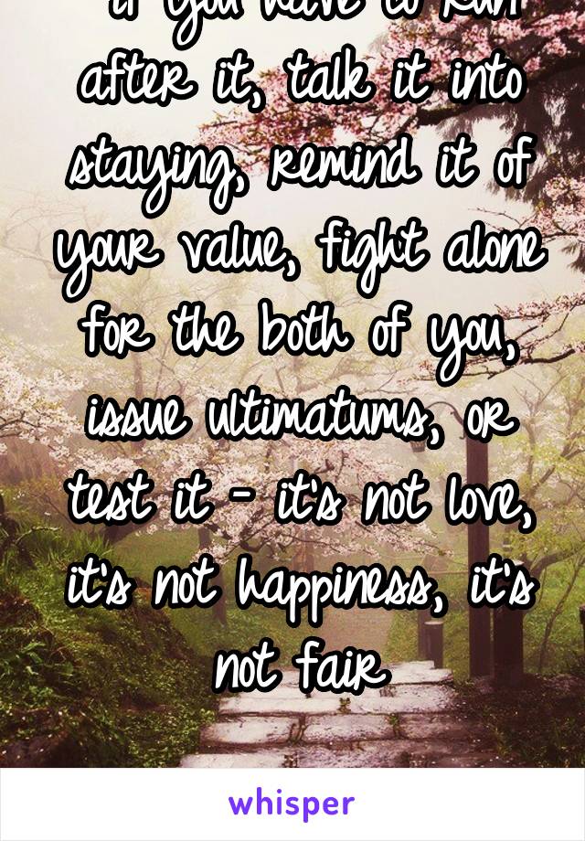  if you have to run after it, talk it into staying, remind it of your value, fight alone for the both of you, issue ultimatums, or test it - it's not love, it's not happiness, it's not fair

leave