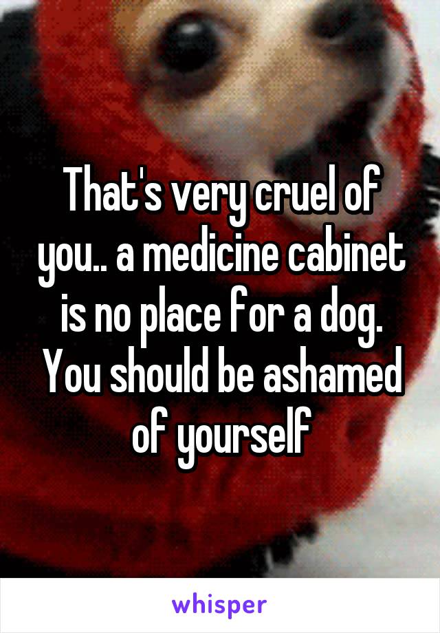 That's very cruel of you.. a medicine cabinet is no place for a dog. You should be ashamed of yourself