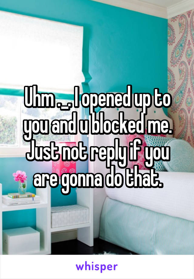 Uhm ._. I opened up to you and u blocked me. Just not reply if you are gonna do that.