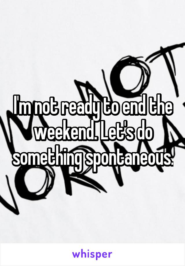 I'm not ready to end the weekend. Let's do something spontaneous.