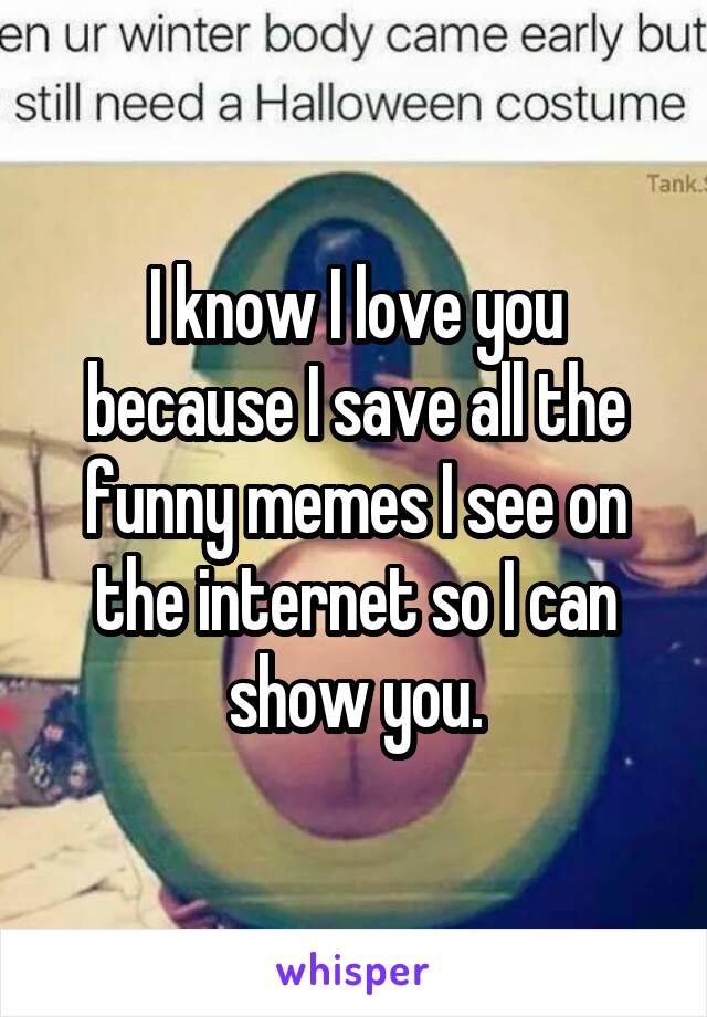 I know I love you because I save all the funny memes I see on the internet so I can show you.