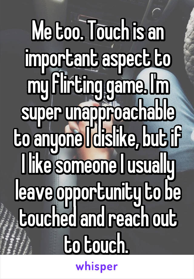 Me too. Touch is an important aspect to my flirting game. I'm super unapproachable to anyone I dislike, but if I like someone I usually leave opportunity to be touched and reach out to touch. 