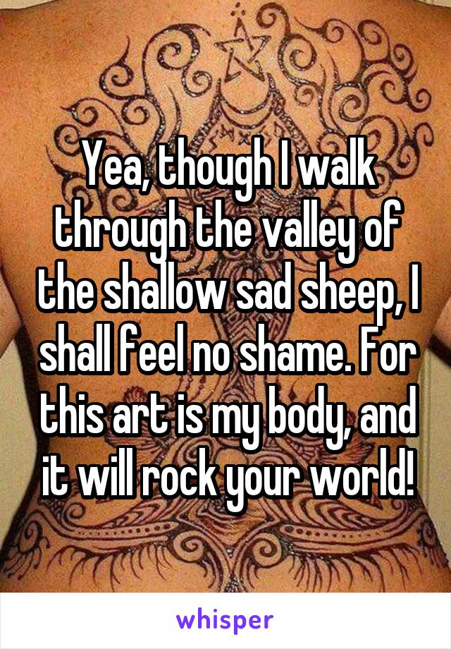 Yea, though I walk through the valley of the shallow sad sheep, I shall feel no shame. For this art is my body, and it will rock your world!
