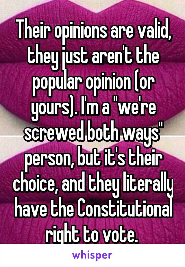 Their opinions are valid, they just aren't the popular opinion (or yours). I'm a "we're screwed both ways" person, but it's their choice, and they literally have the Constitutional right to vote. 