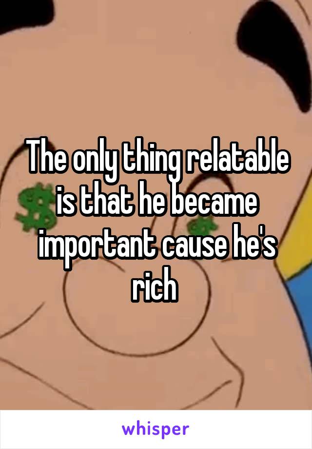 The only thing relatable is that he became important cause he's rich 