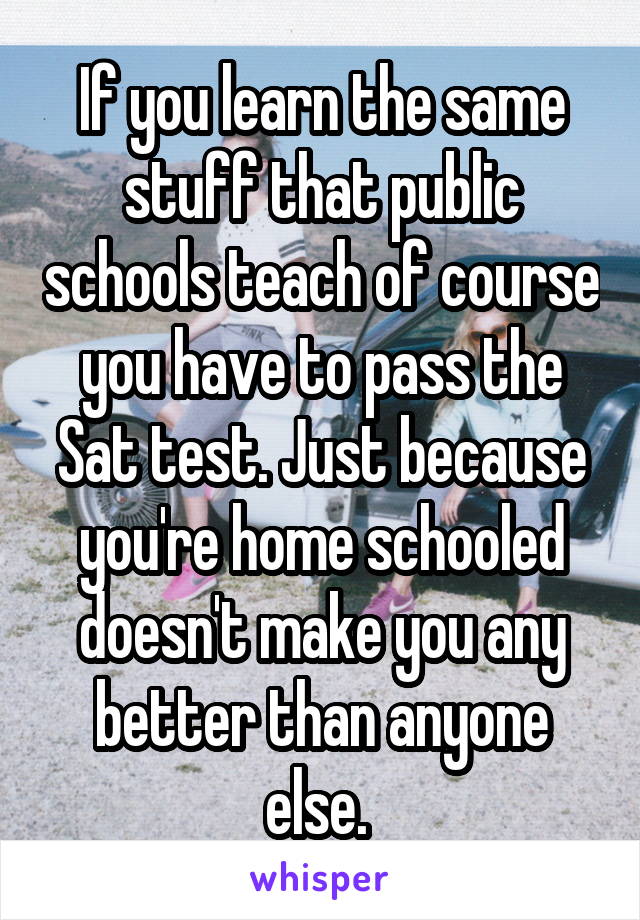 If you learn the same stuff that public schools teach of course you have to pass the Sat test. Just because you're home schooled doesn't make you any better than anyone else. 