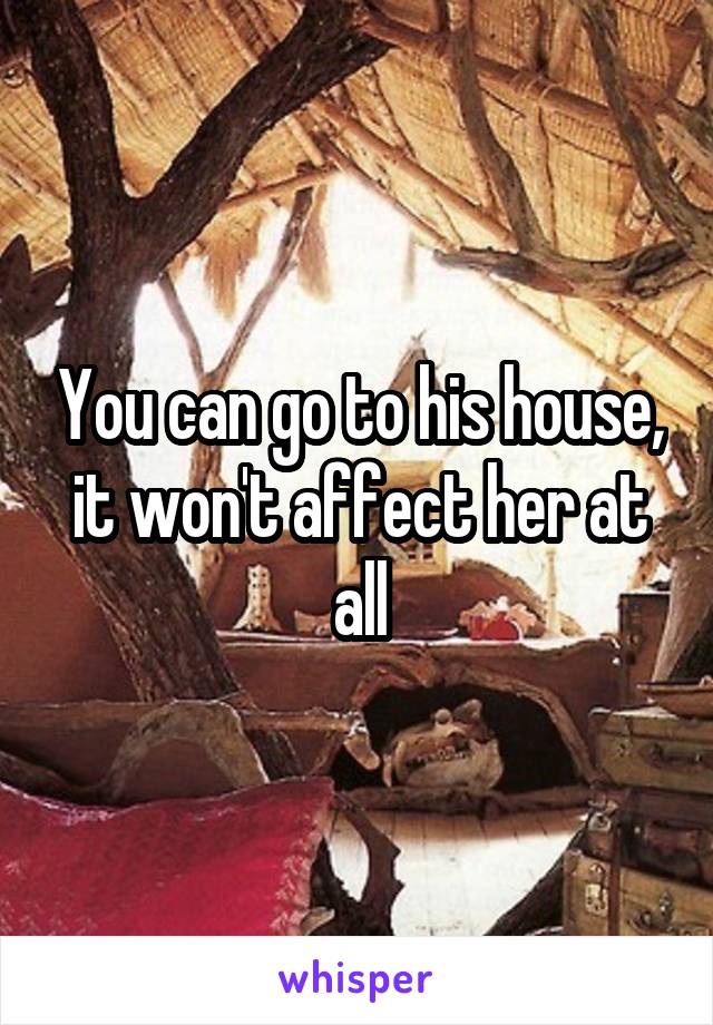 You can go to his house, it won't affect her at all