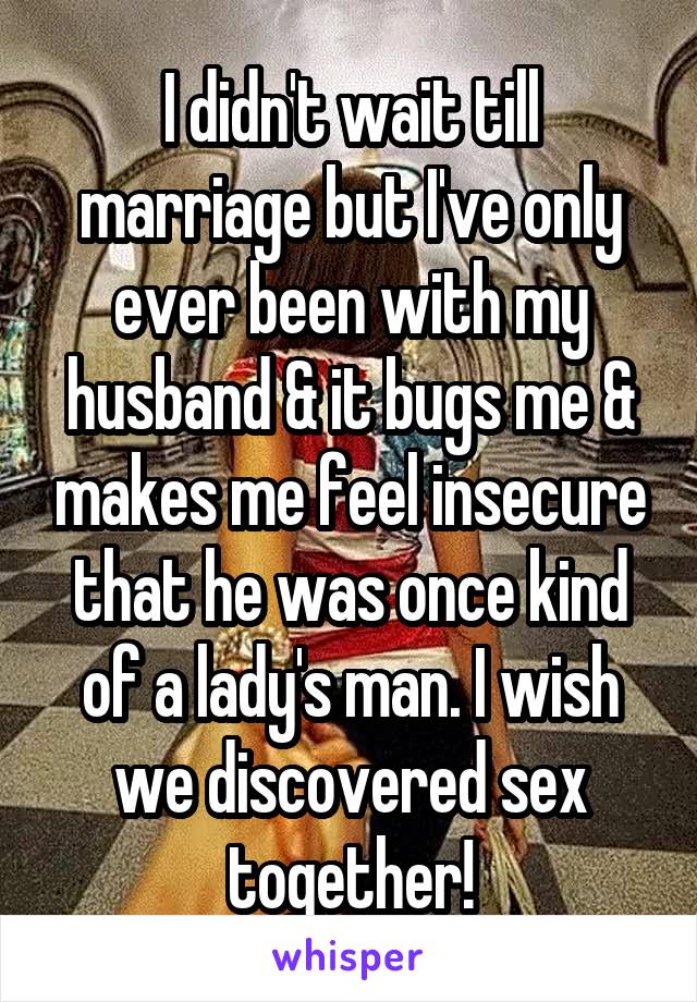 I didn't wait till marriage but I've only ever been with my husband & it bugs me & makes me feel insecure that he was once kind of a lady's man. I wish we discovered sex together!