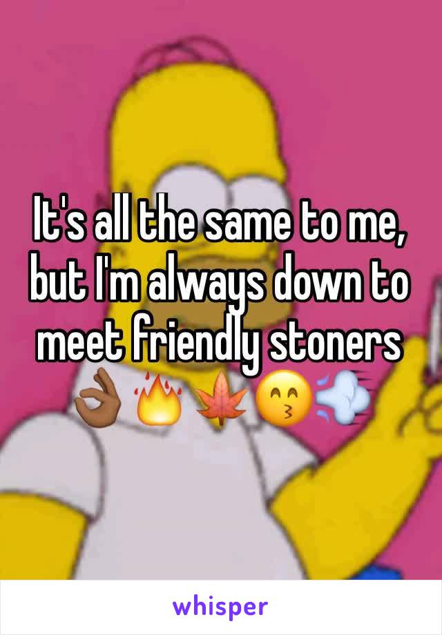 It's all the same to me, but I'm always down to meet friendly stoners 👌🏾🔥🍁😙💨