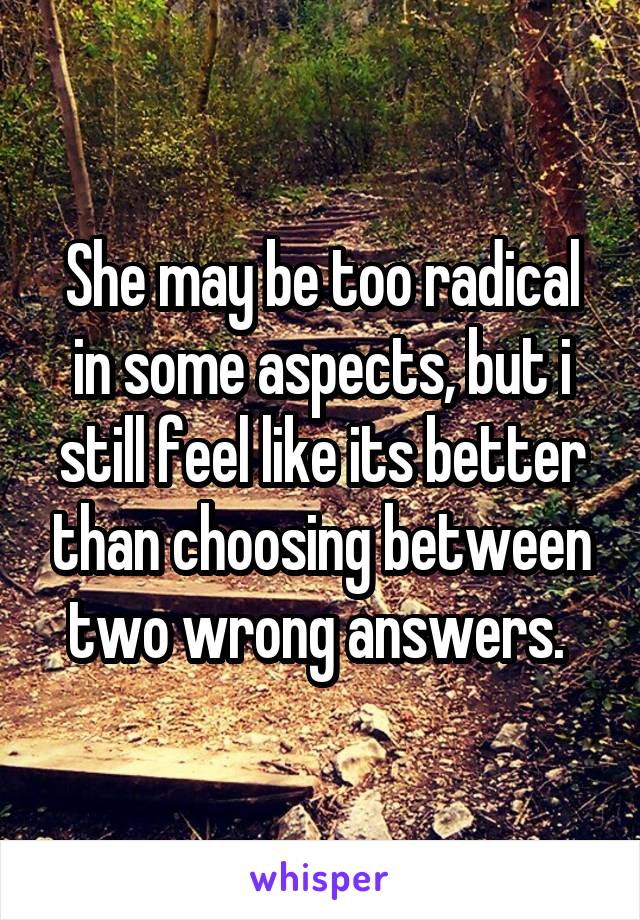 She may be too radical in some aspects, but i still feel like its better than choosing between two wrong answers. 