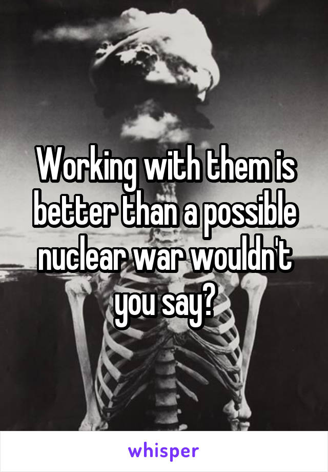 Working with them is better than a possible nuclear war wouldn't you say?