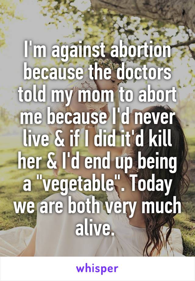 I'm against abortion because the doctors told my mom to abort me because I'd never live & if I did it'd kill her & I'd end up being a "vegetable". Today we are both very much alive. 