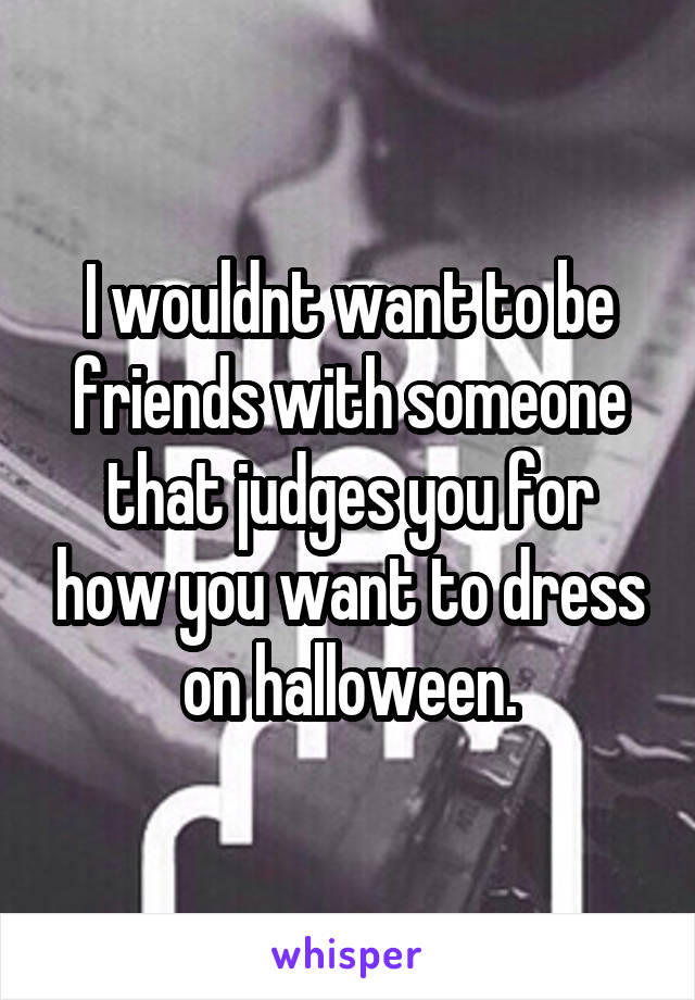 I wouldnt want to be friends with someone that judges you for how you want to dress on halloween.