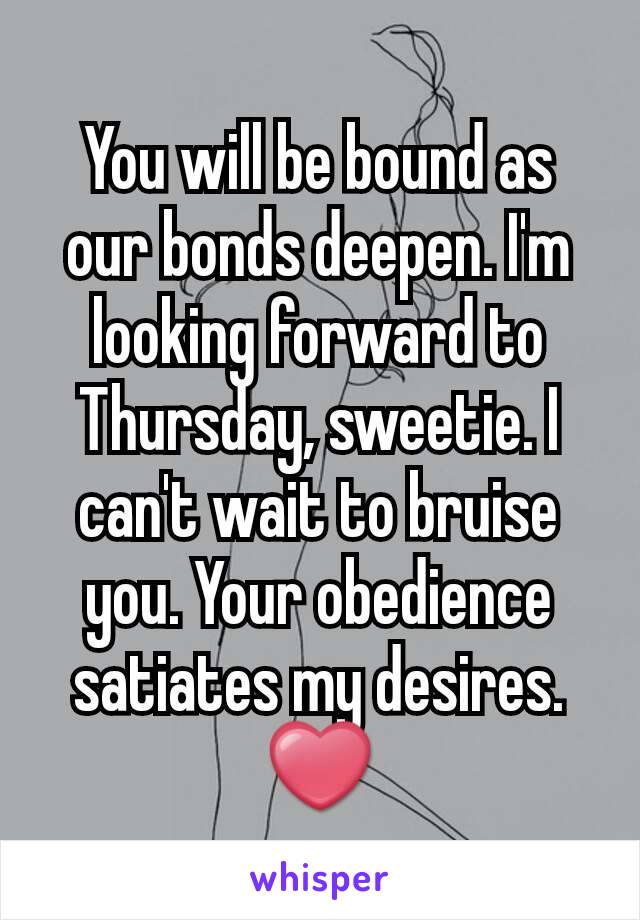 You will be bound as our bonds deepen. I'm looking forward to Thursday, sweetie. I can't wait to bruise you. Your obedience satiates my desires. ❤