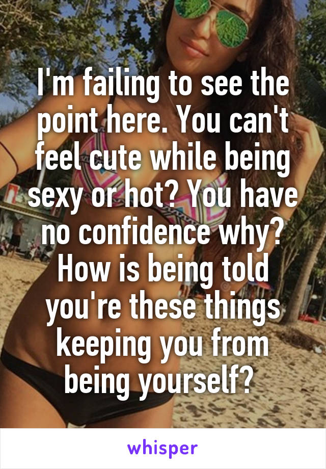 I'm failing to see the point here. You can't feel cute while being sexy or hot? You have no confidence why? How is being told you're these things keeping you from being yourself? 