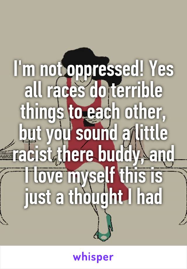 I'm not oppressed! Yes all races do terrible things to each other, but you sound a little racist there buddy, and I love myself this is just a thought I had