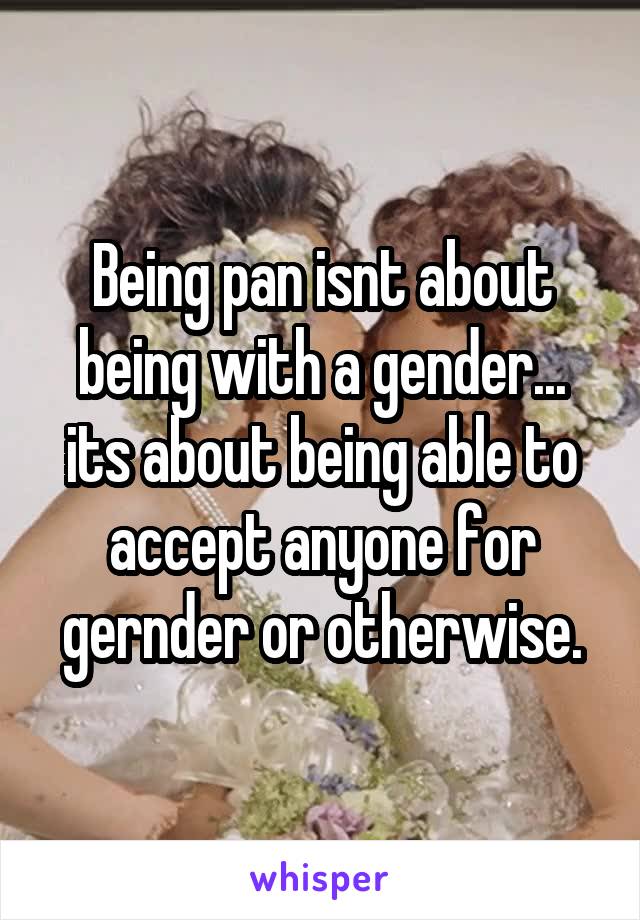 Being pan isnt about being with a gender... its about being able to accept anyone for gernder or otherwise.