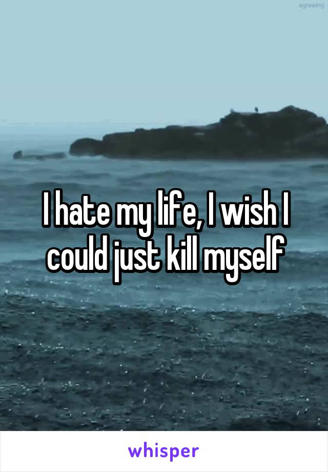 I hate my life, I wish I could just kill myself