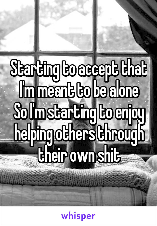 Starting to accept that I'm meant to be alone
So I'm starting to enjoy helping others through their own shit