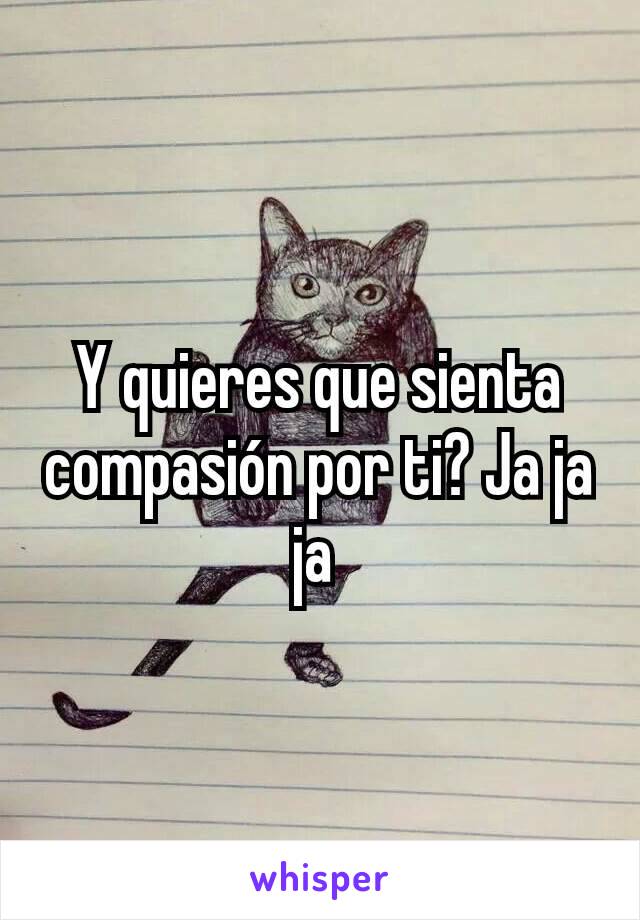 Y quieres que sienta compasión por ti? Ja ja ja 