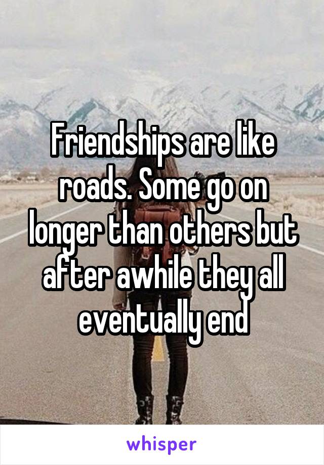 Friendships are like roads. Some go on longer than others but after awhile they all eventually end