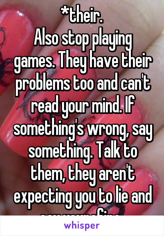 *their. 
Also stop playing games. They have their problems too and can't read your mind. If something's wrong, say something. Talk to them, they aren't expecting you to lie and say yourefine. 