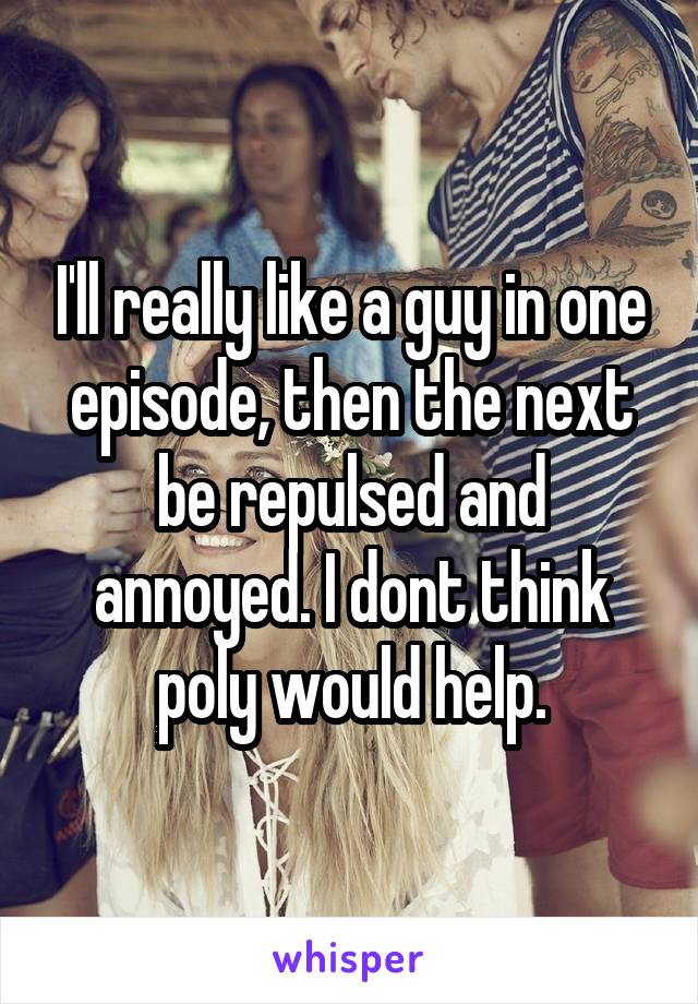 I'll really like a guy in one episode, then the next be repulsed and annoyed. I dont think poly would help.