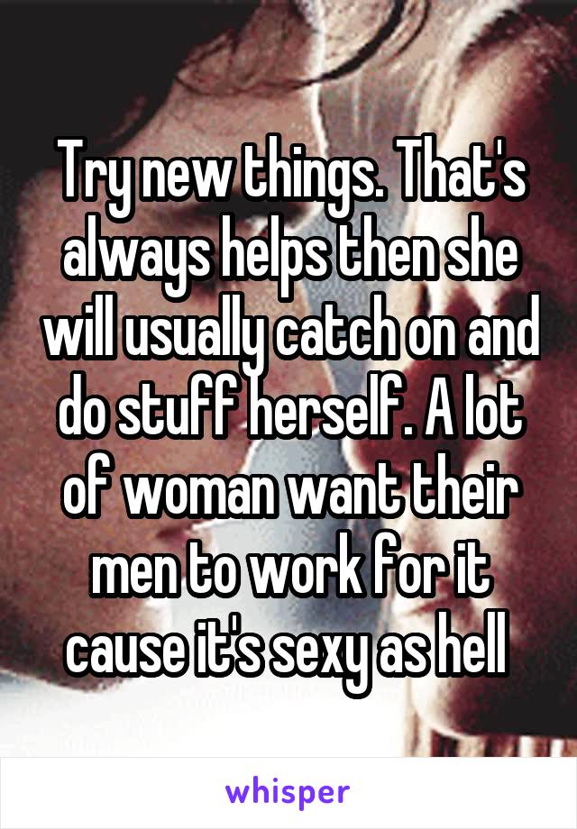 Try new things. That's always helps then she will usually catch on and do stuff herself. A lot of woman want their men to work for it cause it's sexy as hell 