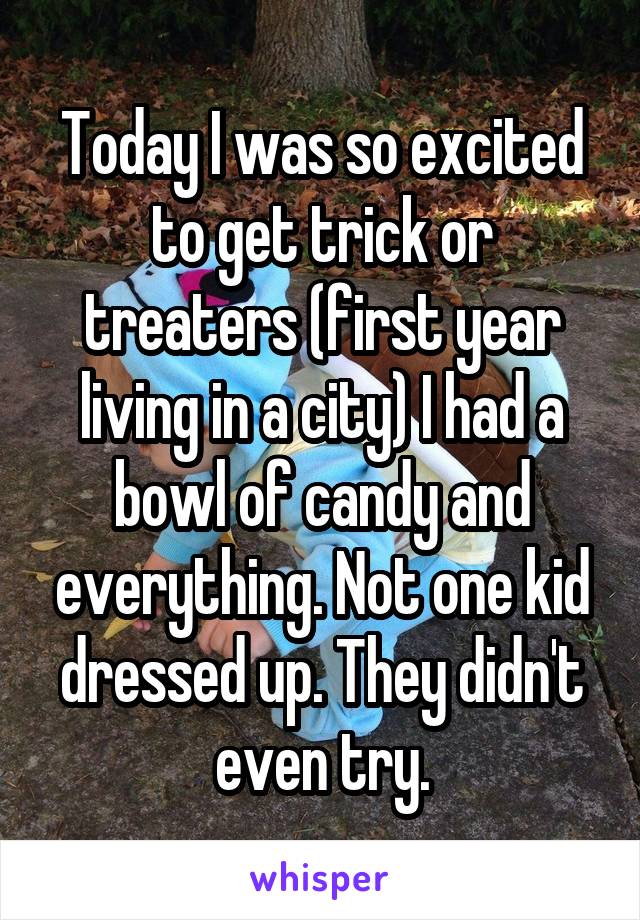 Today I was so excited to get trick or treaters (first year living in a city) I had a bowl of candy and everything. Not one kid dressed up. They didn't even try.