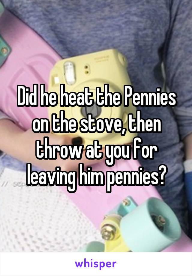 Did he heat the Pennies on the stove, then throw at you for leaving him pennies?